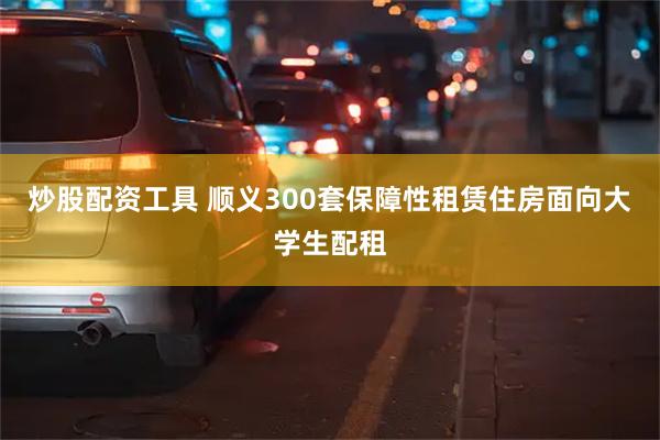 炒股配资工具 顺义300套保障性租赁住房面向大学生配租