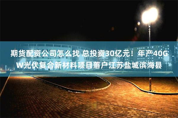 期货配资公司怎么找 总投资30亿元！年产40GW光伏复合新材料项目落户江苏盐城滨海县