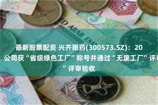 最新股票配资 兴齐眼药(300573.SZ)：2023年，公司获“省级绿色工厂”称号并通过“无废工厂”评审验收