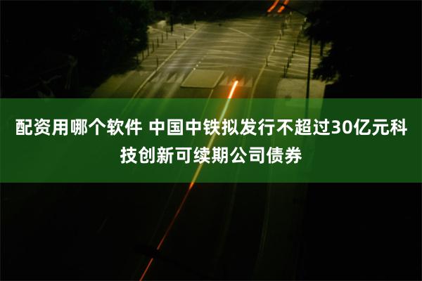 配资用哪个软件 中国中铁拟发行不超过30亿元科技创新可续期公司债券