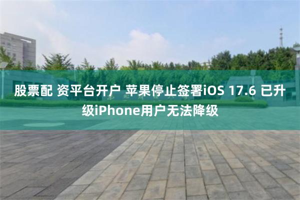 股票配 资平台开户 苹果停止签署iOS 17.6 已升级iPhone用户无法降级