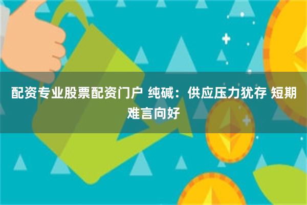 配资专业股票配资门户 纯碱：供应压力犹存 短期难言向好