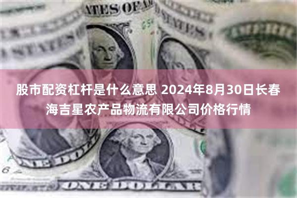 股市配资杠杆是什么意思 2024年8月30日长春海吉星农产品物流有限公司价格行情