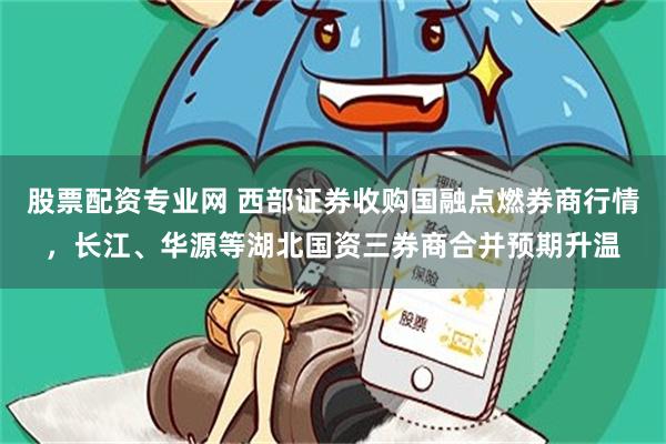 股票配资专业网 西部证券收购国融点燃券商行情，长江、华源等湖北国资三券商合并预期升温