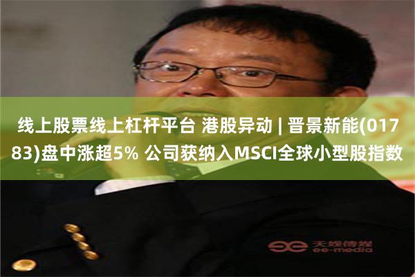 线上股票线上杠杆平台 港股异动 | 晋景新能(01783)盘中涨超5% 公司获纳入MSCI全球小型股指数