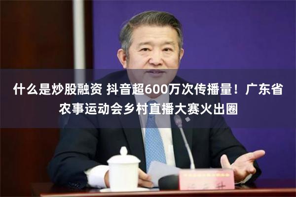 什么是炒股融资 抖音超600万次传播量！广东省农事运动会乡村直播大赛火出圈