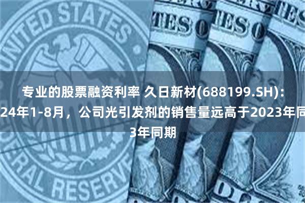 专业的股票融资利率 久日新材(688199.SH)：2024年1-8月，公司光引发剂的销售量远高于2023年同期