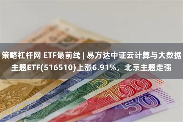 策略杠杆网 ETF最前线 | 易方达中证云计算与大数据主题ETF(516510)上涨6.91%，北京主题走强