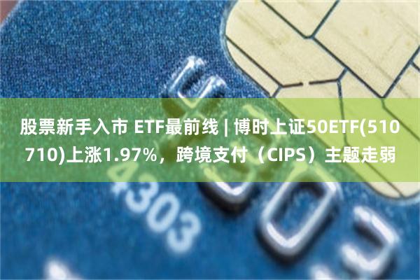 股票新手入市 ETF最前线 | 博时上证50ETF(510710)上涨1.97%，跨境支付（CIPS）主题走弱