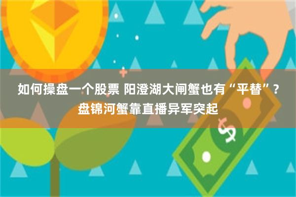 如何操盘一个股票 阳澄湖大闸蟹也有“平替”？盘锦河蟹靠直播异军突起