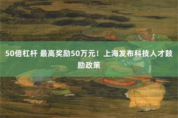 50倍杠杆 最高奖励50万元！上海发布科技人才鼓励政策