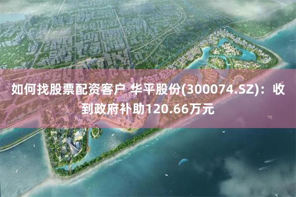 如何找股票配资客户 华平股份(300074.SZ)：收到政府补助120.66万元