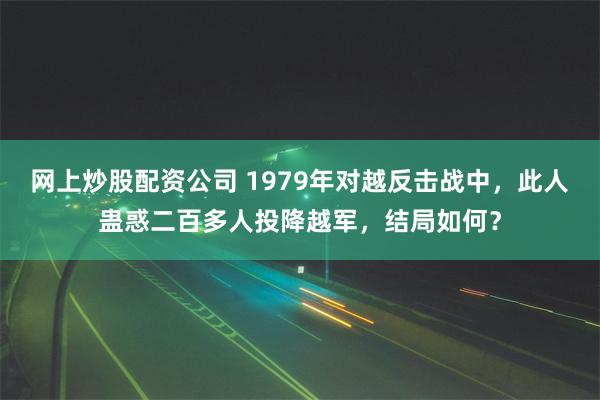 网上炒股配资公司 1979年对越反击战中，此人蛊惑二百多人投降越军，结局如何？