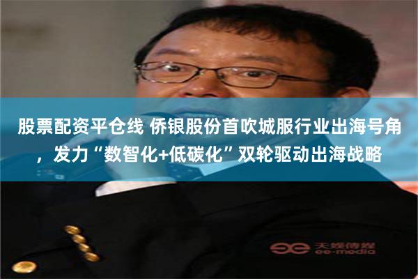 股票配资平仓线 侨银股份首吹城服行业出海号角，发力“数智化+低碳化”双轮驱动出海战略