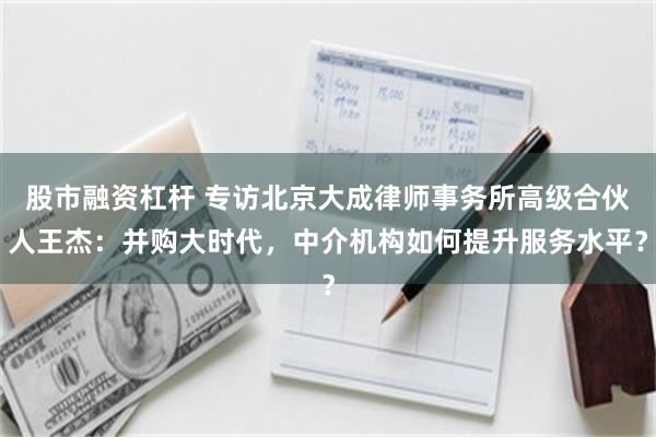 股市融资杠杆 专访北京大成律师事务所高级合伙人王杰：并购大时代，中介机构如何提升服务水平？