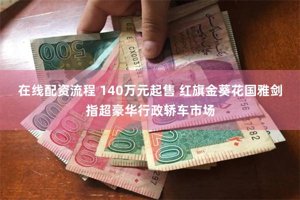 在线配资流程 140万元起售 红旗金葵花国雅剑指超豪华行政轿车市场