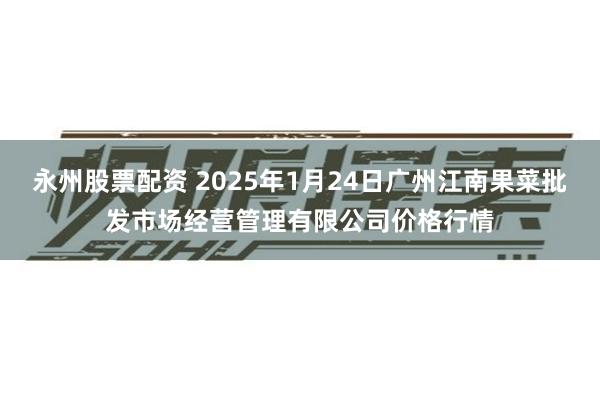 永州股票配资 2025年1月24日广州江南果菜批发市场经营管理有限公司价格行情