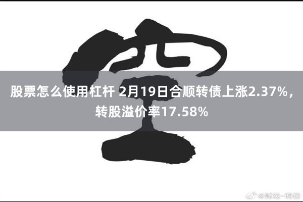 股票怎么使用杠杆 2月19日合顺转债上涨2.37%，转股溢价率17.58%