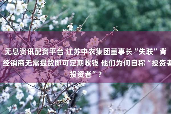 无息资讯配资平台 江苏中农集团董事长“失联”背后：经销商无需提货即可定期收钱 他们为何自称“投资者”？