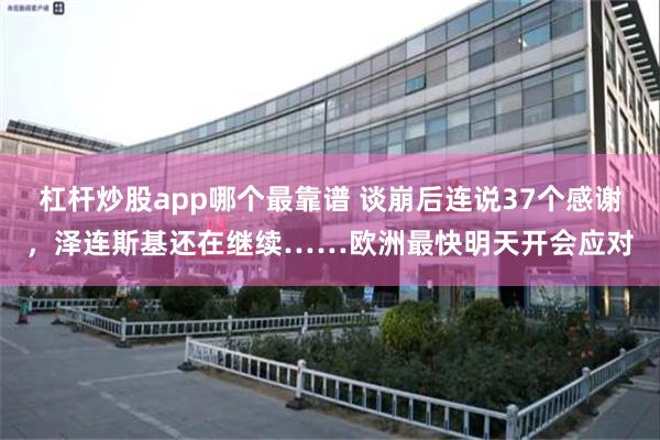 杠杆炒股app哪个最靠谱 谈崩后连说37个感谢，泽连斯基还在继续……欧洲最快明天开会应对