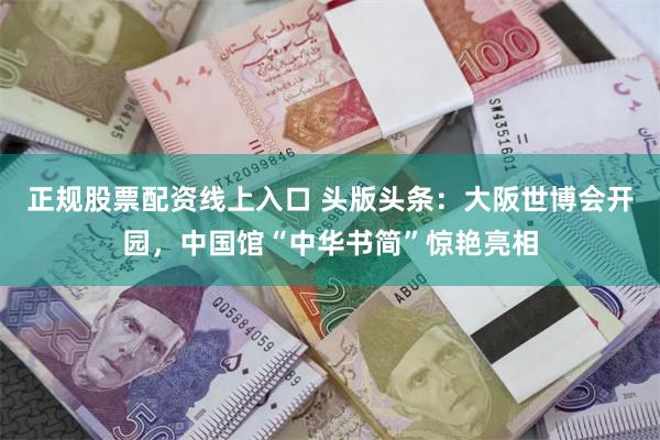 正规股票配资线上入口 头版头条：大阪世博会开园，中国馆“中华书简”惊艳亮相