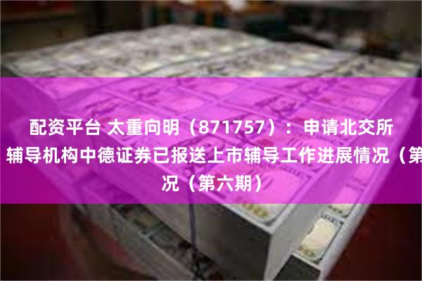 配资平台 太重向明（871757）：申请北交所上市，辅导机构中德证券已报送上市辅导工作进展情况（第六期）