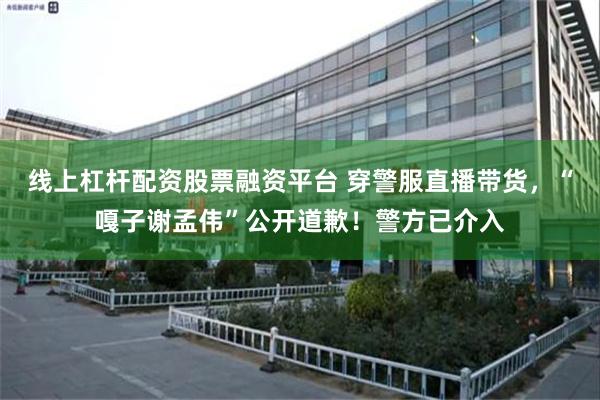 线上杠杆配资股票融资平台 穿警服直播带货,“嘎子谢孟伟”公开道歉!警方已介入