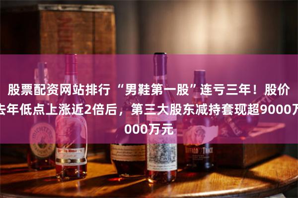 股票配资网站排行 “男鞋第一股”连亏三年!股价较去年低点上涨近2倍后,第三大股东减持套现超9000万元
